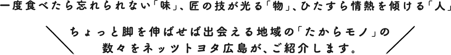 一度食べたら忘れられない「味」、匠の技が光る「物」、ひたすら情熱を傾ける「人」Let's go to Drive !ちょっと脚を伸ばせば出会える地域の「たからモノ」の数々をネッツトヨタ広島が、ご紹介します。