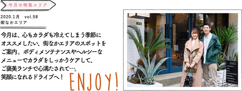 今月は、心もカラダも冷えてしまう季節にオススメしたい、街なかエリアのスポット をご案内。ボディメンテナンスやヘルシーなメニューでカラダをしっかりケアして、 ご褒美ランチで心満たされて…。笑顔になれるドライブへ！ENJOY!