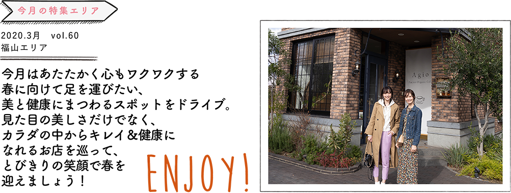 今月はあたたかく心もワクワクする春に向けて足を運びたい、美と健康に まつわるスポットをドライブ。見た目の美しさだけでなく、カラダの中から キレイ＆健康になれるお店を巡って、とびきりの笑顔で春を迎えましょう！ENJOY!