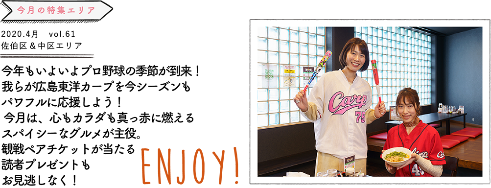 今年もいよいよプロ野球の季節が到来！我らが広島東洋カープを今シーズンも パワフルに応援しよう！ 今月は、心もカラダも真っ赤に燃えるスパイシーなグルメが主役。観戦ペアチケットが当たる読者プレゼントもお見逃しなく！ENJOY!