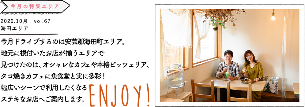 今月ドライブするのは安芸郡海田町エリア。地元に根付いたお店が揃うエリアで見つけたのは、オシャレなカフェや本格ピッツェリア、タコ焼きカフェに魚食堂と多彩! 幅広いシーンで利用したくなるステキなお店へご案内します。 ENJOY!